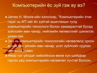 Компьютерийн ёс зүй гэж ву вэ?
●James H. Moore-ийн хэлснээр, “Компьютерийн этик
гэдэг нь МТ-ийг ёс зүйтэй ашиглахын тулд
компьютерийн технологи болон хамааралтай бусад
зүйлсийн мөн чанар, нийгмийн нөлөөллийг шинжлэх
ухаан юм.
●Энэ нь компьютерийн технологийн нөлөөлөлд орсон
хүний зан үйлийн мөн чанар, үнэт зүйлсийг судлах
шинжлэх ухаан.
●Ямар нэг үйлдэл хийхийнхээ өмнө хүн шийдвэр
гаргах үед компьютерийн нөлөөлөл хүчтэй болсон.
 
