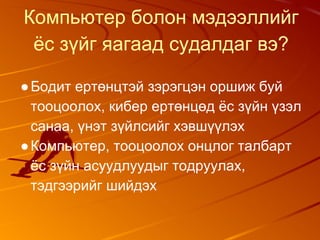 Компьютер болон мэдээллийг
ёс зүйг яагаад судалдаг вэ?
●Бодит ертөнцтэй зэрэгцэн оршиж буй
тооцоолох, кибер ертөнцөд ёс зүйн үзэл
санаа, үнэт зүйлсийг хэвшүүлэх
●Компьютер, тооцоолох онцлог талбарт
ёс зүйн асуудлуудыг тодруулах,
тэдгээрийг шийдэх
 