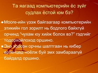 Та яагаад компьютерийн ёс зүйг
судлах ёстой юм бэ?
●Moore-ийн үзэж байгаагаар компьютерийн
этикийн гол зорилт нь бодлого байхгүй
орчинд “чухам юу хийж болох вэ?” гэдгийг
тодорхойлоход оршино.
●Энэ хоосон орчны шалтгаан нь кибер
ертөнцөд ноёлж буй эмх замбараагүй
байдалд оршино.
 