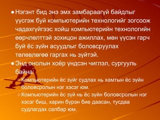 ●Нэгэнт бид энэ эмх замбараагүй байдлыг
үүсгэж буй компьютерийн технологийг зогсоож
чадахгүйгээс хойш компьютерийн технологийн
өөрчлөлттэй зохицон ажиллах, мөн үүсэн гарч
буй ёс зүйн асуудлыг боловсруулах
төлөвлөгөө гаргах нь зүйтэй.
●Энд онолын хоёр үндсэн чиглэл, сургууль
байна:
○Компьютерийн ёс зүйг судлах нь хамтын ёс зүйн
боловсролын нэг хэсэг юм.
○Компьютерийн ёс зүй нь ёс зүйн боловсролын нэг
хэсэг биш, харин бүрэн бие даасан, тусдаа
судлагдах салбар юм.
 