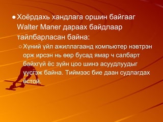 ●Хоёрдахь хандлага оршин байгааг
Walter Maner дараах байдлаар
тайлбарласан байна:
○Хүний үйл ажиллагаанд компьютер нэвтрэн
орж ирсэн нь өөр бусад ямар ч салбарт
байхгүй ёс зүйн цоо шинэ асуудлуудыг
үүсгэж байна. Тиймээс бие даан судлагдах
ёстой.
 