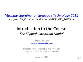 Machine Learning for Language Technology 2015
http://stp.lingfil.uu.se/~santinim/ml/2015/ml4lt_2015.htm
Introduction to the Course
The Flipped Classroom Model
Marina Santini
santinim@stp.lingfil.uu.se
Department of Linguistics and Philology
Uppsala University, Uppsala, Sweden
Autumn 2015
 