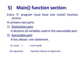 5) Main() function section:
Every ‘C’ program must have one main() function
section.
It contains two parts
1) Declaration part:
It declares all variables used in the executable part.
2) Executable part:
It has atleast one statement.
Ex: main( ) = main (void)
No arguments Explicitly indicate no arguments
 