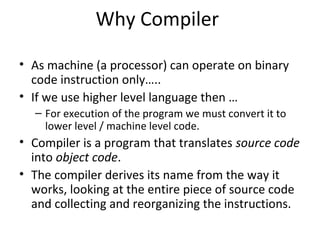 Why Compiler
• As machine (a processor) can operate on binary
code instruction only…..
• If we use higher level language then …
– For execution of the program we must convert it to
lower level / machine level code.
• Compiler is a program that translates source code
into object code.
• The compiler derives its name from the way it
works, looking at the entire piece of source code
and collecting and reorganizing the instructions.
 