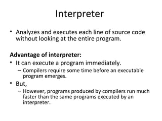 Interpreter
• Analyzes and executes each line of source code
without looking at the entire program.
Advantage of interpreter:
• It can execute a program immediately.
– Compilers require some time before an executable
program emerges.
• But,
– However, programs produced by compilers run much
faster than the same programs executed by an
interpreter.
 