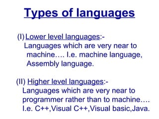 Types of languages
(I)Lower level languages:-
Languages which are very near to
machine…. I.e. machine language,
Assembly language.
(II) Higher level languages:-
Languages which are very near to
programmer rather than to machine….
I.e. C++,Visual C++,Visual basic,Java.
 