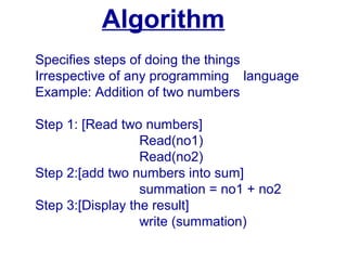 Algorithm
Specifies steps of doing the things
Irrespective of any programming language
Example: Addition of two numbers
Step 1: [Read two numbers]
Read(no1)
Read(no2)
Step 2:[add two numbers into sum]
summation = no1 + no2
Step 3:[Display the result]
write (summation)
 