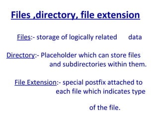 Files ,directory, file extension
Files:- storage of logically related data
Directory:- Placeholder which can store files
and subdirectories within them.
File Extension:- special postfix attached to
each file which indicates type
of the file.
 