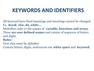 KEYWORDS AND IDENTIFIERS
All keyword have fixed meanings and meanings cannot be changed.
Ex. break, else, do, while….
Identifiers refer to the names of variable, functions and arrays.
These are user defined names and consist of sequence of letters
and digits
Rules:-
First char must be alphabet.
Contain letters, digits, underscore not white space and keyword.
 