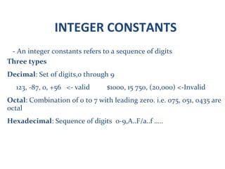 INTEGER CONSTANTS
- An integer constants refers to a sequence of digits
Three types
Decimal: Set of digits,0 through 9
123, -87, 0, +56 <- valid $1000, 15 750, (20,000) <-Invalid
Octal: Combination of 0 to 7 with leading zero. i.e. 075, 051, 0435 are
octal
Hexadecimal: Sequence of digits 0-9,A..F/a..f …..
 