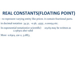 REAL CONSTANTS(FLOATING POINT)
- to represent varying entity like prices. it contain fractional parts.
in decimal notation 34.32, -0.56, .4555 , 0.00054 etc.
In exponential notation(or scientific) 215.65 may be written as
2.1565e2 also valid
More 0.65e4 ,12e-2, 3.18E3.
 