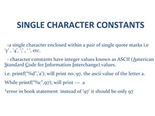 SINGLE CHARACTER CONSTANTS
-a single character enclosed within a pair of single quote marks i.e
‘y’ , ‘4’, ‘;’ , ‘ ‘, etc.
- character constants have integer values known as ASCII (American
Standard Code for Information Interchange) values.
i.e. printf(“%d”,’a’); will print no. 97, the ascii value of the letter a.
While printf(“%c”,97); will print --- a
*error in book statement instead of ’97’ it should be only 97
 
