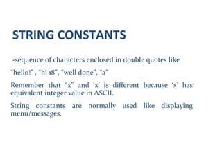 STRING CONSTANTS
-sequence of characters enclosed in double quotes like
“hello!” , “hi 18”, “well done”, “a”
Remember that “x” and ‘x’ is different because ‘x’ has
equivalent integer value in ASCII.
String constants are normally used like displaying
menu/messages.
 