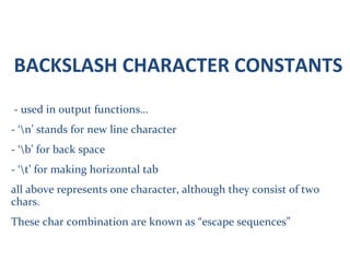 BACKSLASH CHARACTER CONSTANTS
- used in output functions…
- ‘n’ stands for new line character
- ‘b’ for back space
- ‘t’ for making horizontal tab
all above represents one character, although they consist of two
chars.
These char combination are known as “escape sequences”
 