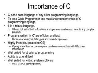 Importance of C
• C is the base language of any other programming language.
• To be a Good Programmer one must know fundamentals of C
programming language.
• It is a robust language.
• Whose rich set of built in functions and operators can be used to write any complex
program.
• Programs written in ‘C’ are efficient and fast.
• Because of variety of data types and powerful operators
• Highly Portable. (related to OS)
– C program written for one computer can be run on another with little or no
modification
• Well suited for structured programming
• Ability to extend itself
• Well suited for writing system software
– UNIX, MS-DOS operating system,
 
