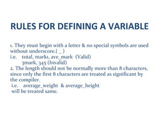 RULES FOR DEFINING A VARIABLE
1. They must begin with a letter & no special symbols are used
without underscore.( _ )
i.e. total, mark1, ave_mark (Valid)
3mark, 345 (Invalid)
2. The length should not be normally more than 8 characters,
since only the first 8 characters are treated as significant by
the compiler.
i.e. average_weight & average_height
will be treated same.
 