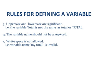 RULES FOR DEFINING A VARIABLE
3. Uppercase and lowercase are significant.
i.e. the variable Total is not the same as total or TOTAL.
4. The variable name should not be a keyword.
5. White space is not allowed.
i.e. variable name ‘my total’ is invalid.
 