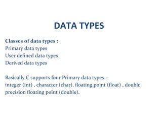 DATA TYPES
Classes of data types :
Primary data types
User defined data types
Derived data types
Basically C supports four Primary data types :-
integer (int) , character (char), floating point (float) , double
precision floating point (double).
 