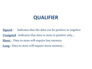 QUALIFIER
Signed : Indicates that the data can be positive or negative
Unsigned : Indicates that data to store is positive only…
Short : Data to store will require less memory
Long : Data to store will require more memory…
 