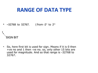 RANGE OF DATA TYPE
• –32768 to 32767. ( from -215
to 215)
• So, here first bit is used for sign. Means if it is 0 then
+ve no and 1 then –ve no. so, only other 15 bits are
used for magnitude. And so that range is –32768 to
32767.
1
SIGN BIT
 