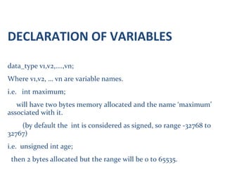DECLARATION OF VARIABLES
data_type v1,v2,….,vn;
Where v1,v2, … vn are variable names.
i.e. int maximum;
will have two bytes memory allocated and the name ‘maximum’
associated with it.
(by default the int is considered as signed, so range -32768 to
32767)
i.e. unsigned int age;
then 2 bytes allocated but the range will be 0 to 65535.
 
