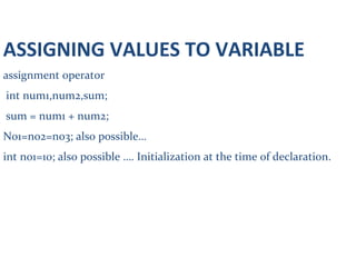 ASSIGNING VALUES TO VARIABLE
assignment operator
int num1,num2,sum;
sum = num1 + num2;
No1=no2=no3; also possible…
int no1=10; also possible …. Initialization at the time of declaration.
char choice;
choice = ‘y’;
or scanf(“%c”,&choice);
 