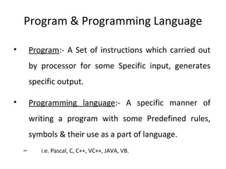 Program & Programming Language
• Program:- A Set of instructions which carried out
by processor for some Specific input, generates
specific output.
• Programming language:- A specific manner of
writing a program with some Predefined rules,
symbols & their use as a part of language.
– i.e. Pascal, C, C++, VC++, JAVA, VB.
 