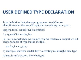 USER DEFINED TYPE DECLARATION
Type definition that allows programmers to define an
identifier/name that would represent an existing data type….
general form: typedef type identifier;
i.e. typedef int marks_inc
So, now onward when we require to store marks of c subject we will
create variable of type marks_inc like,
marks_inc m_stu1;
typedef just increase readability via creating meaningful data type
names, it can’t create a new datatype.
 