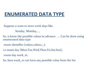 ENUMERATED DATA TYPE
Suppose u want to store week days like
Sunday, Monday,…,
So, u know the possible values in advance …. Can be done using
enumerated data type
enum identifier {value1,value2,..};
i.e enum day {Mon,Tue,Wed,Thur,Fri,Sat,Sun};
enum day week_st;
So, here week_st can have any possible value from the list
 