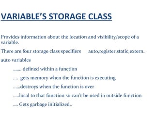 VARIABLE’S STORAGE CLASS
Provides information about the location and visibility/scope of a
variable.
There are four storage class specifiers auto,register,static,extern.
auto variables
……. defined within a function
…. gets memory when the function is executing
……destroys when the function is over
…..local to that function so can’t be used in outside function
…. Gets garbage initialized..
 