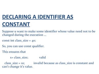DECLARING A IDENTIFIER AS
CONSTANT
Suppose u want to make some identifier whose value need not to be
changed during the execution …
const int class_size = 40;
So, you can use const qualifier.
This ensures that
x= class_size; valid
class_size = 10; invalid because as class_size is constant and
can’t change it’s value.
 