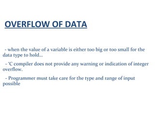 OVERFLOW OF DATA
- when the value of a variable is either too big or too small for the
data type to hold…
- ‘C compiler does not provide any warning or indication of integer
overflow.
- Programmer must take care for the type and range of input
possible
 
