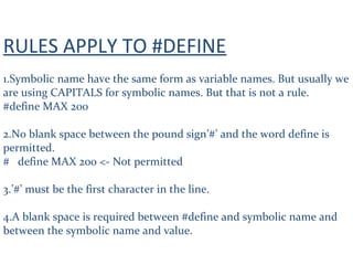 RULES APPLY TO #DEFINE
1.Symbolic name have the same form as variable names. But usually we
are using CAPITALS for symbolic names. But that is not a rule.
#define MAX 200
2.No blank space between the pound sign’#’ and the word define is
permitted.
# define MAX 200 <- Not permitted
3.’#’ must be the first character in the line.
4.A blank space is required between #define and symbolic name and
between the symbolic name and value.
 