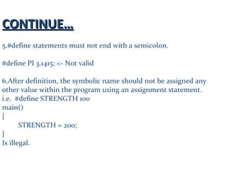 CONTINUE…CONTINUE…
5.#define statements must not end with a semicolon.
#define PI 3.1415; <- Not valid
6.After definition, the symbolic name should not be assigned any
other value within the program using an assignment statement.
i.e. #define STRENGTH 100
main()
{
STRENGTH = 200;
}
Is illegal.
 
