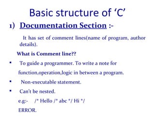 Basic structure of ‘C’
1) Documentation Section :-
It has set of comment lines(name of program, author
details).
What is Comment line??
 To guide a programmer. To write a note for
function,operation,logic in between a program.
 Non-executable statement.
 Can’t be nested.
e.g:- /* Hello /* abc */ Hi */
ERROR.
 