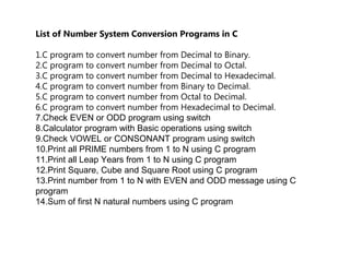 List of Number System Conversion Programs in C
1.C program to convert number from Decimal to Binary.
2.C program to convert number from Decimal to Octal.
3.C program to convert number from Decimal to Hexadecimal.
4.C program to convert number from Binary to Decimal.
5.C program to convert number from Octal to Decimal.
6.C program to convert number from Hexadecimal to Decimal.
7.Check EVEN or ODD program using switch
8.Calculator program with Basic operations using switch
9.Check VOWEL or CONSONANT program using switch
10.Print all PRIME numbers from 1 to N using C program
11.Print all Leap Years from 1 to N using C program
12.Print Square, Cube and Square Root using C program
13.Print number from 1 to N with EVEN and ODD message using C
program
14.Sum of first N natural numbers using C program
 