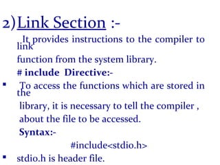 2)Link Section :-
It provides instructions to the compiler to
link
function from the system library.
# include Directive:-
 To access the functions which are stored in
the
library, it is necessary to tell the compiler ,
about the file to be accessed.
Syntax:-
#include<stdio.h>
 stdio.h is header file.
 