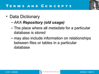 Terms and Concepts Data Dictionary AKA  Repository (old usage) The place where all  metadata  for a particular database is stored may also include information on relationships between files or tables in a particular database 