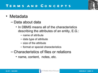 Terms and Concepts Metadata Data about data  In DBMS means all of the characteristics describing the attributes of an entity, E.G.: name of attribute data type of attribute size of the attribute format or special characteristics Characteristics of files or relations name, content,  notes, etc. 