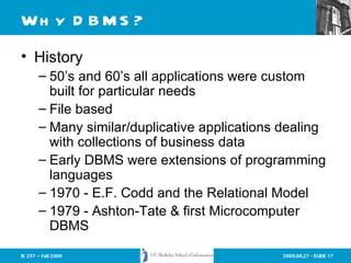 Why DBMS? History 50’s and 60’s all applications were custom built for particular needs File based Many similar/duplicative applications dealing with collections of business data Early DBMS were extensions of programming languages 1970 - E.F. Codd and the Relational Model 1979 - Ashton-Tate & first Microcomputer DBMS 