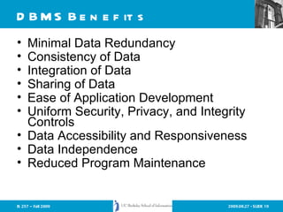 DBMS Benefits Minimal Data Redundancy Consistency of Data Integration of Data Sharing of Data Ease of Application Development Uniform Security, Privacy, and Integrity Controls Data Accessibility and Responsiveness Data Independence Reduced Program Maintenance 