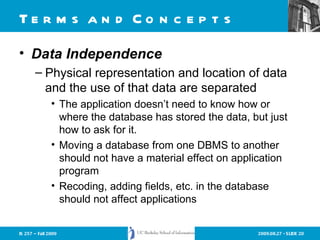 Terms and Concepts Data Independence Physical representation and location of data and the use of that data are separated The application doesn’t need to know how or where the database has stored the data, but just how to ask for it. Moving a database from one DBMS to another should not have a material effect on application program Recoding, adding fields, etc. in the database should not affect applications 