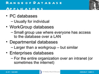 Range of Database Applications PC databases Usually for individual  WorkGroup databases Small group use where everyone has access to the database over a LAN Departmental databases Larger than a workgroup – but similar Enterprises databases For the entire organization over an intranet (or sometimes the internet) 