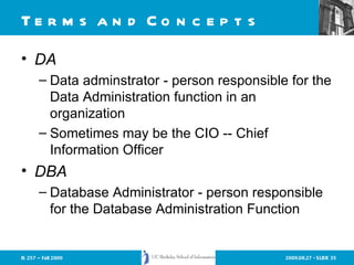 Terms and Concepts DA Data adminstrator - person responsible for the Data Administration function in an organization Sometimes may be the CIO -- Chief Information Officer DBA Database Administrator - person responsible for the Database Administration Function 