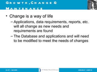 Growth, Change & Maintenance Change is a way of life Applications, data requirements, reports, etc. will all change as new needs and requirements are found The Database and applications and will need to be modified to meet the needs of changes 