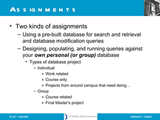 Assignments Two kinds of assignments Using a pre-built database for search and retrieval and database modification queries Designing, populating, and running queries against your  own personal (or group)   database Types of database project Individual Work related Course only Projects from around campus that need doing… Group Course related Final Master’s project 