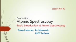 Lecture No. 01
Course title:
Atomic Spectroscopy
Topic: Introduction to Atomic Spectroscopy
Course instructor: Dr. Salma Amir
GFCW Peshawar
 