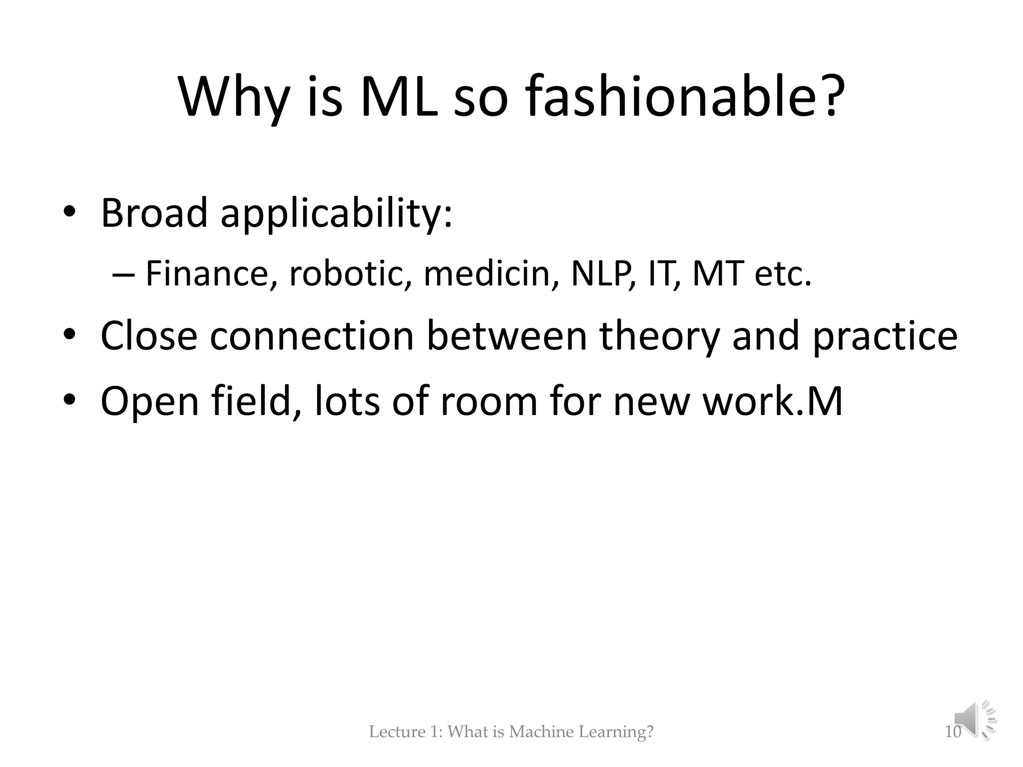 Why is ML so fashionable? • Broad applicability: – Finance, robotic, medicin, NLP, IT, MT etc. • Close connection between theory and practice • Open field, lots of room for new work.M Lecture 1: What is Machine Learning? 10 