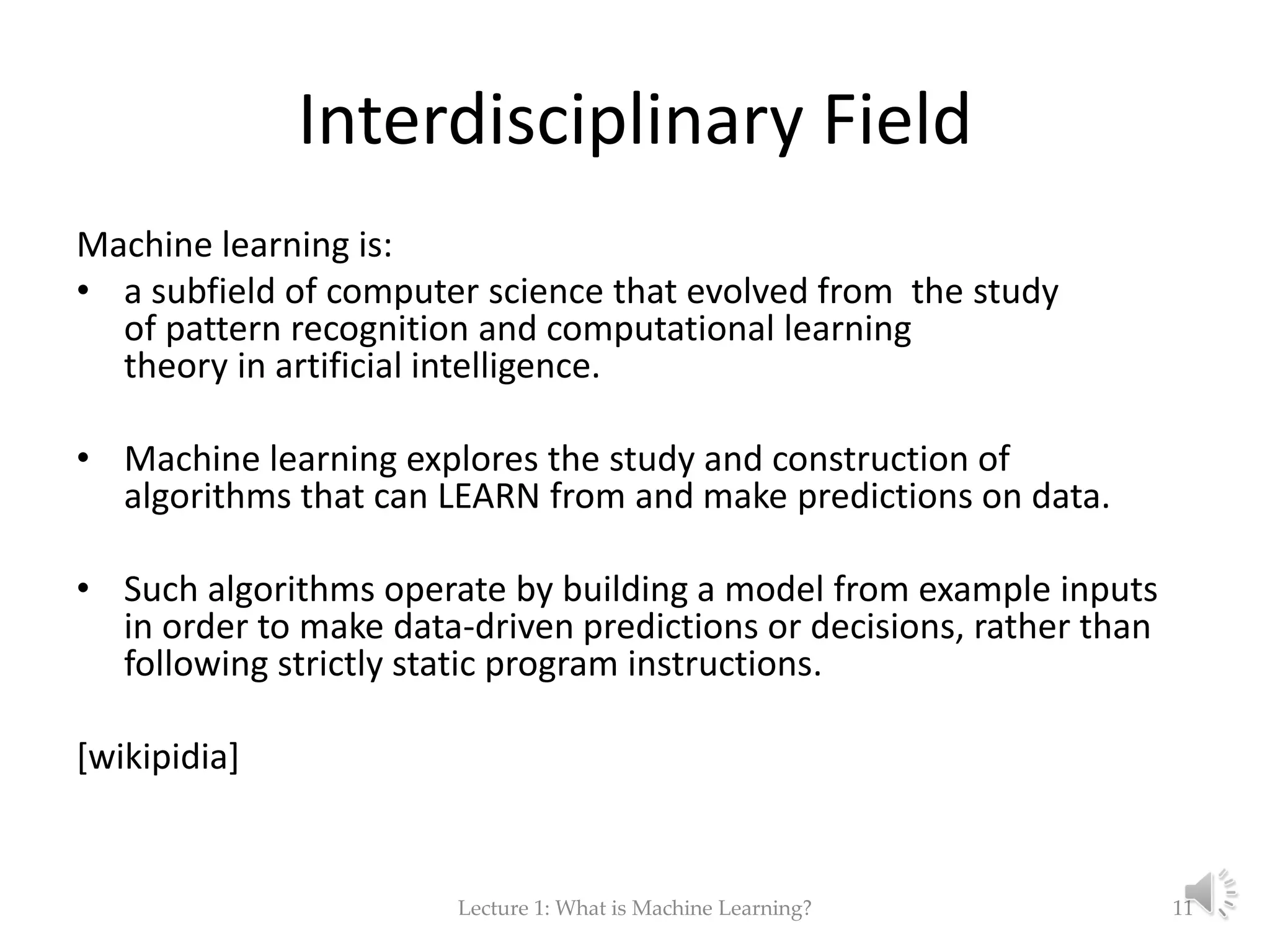 Interdisciplinary Field Machine learning is: • a subfield of computer science that evolved from the study of pattern recognition and computational learning theory in artificial intelligence. • Machine learning explores the study and construction of algorithms that can LEARN from and make predictions on data. • Such algorithms operate by building a model from example inputs in order to make data-driven predictions or decisions, rather than following strictly static program instructions. [wikipidia] Lecture 1: What is Machine Learning? 11 