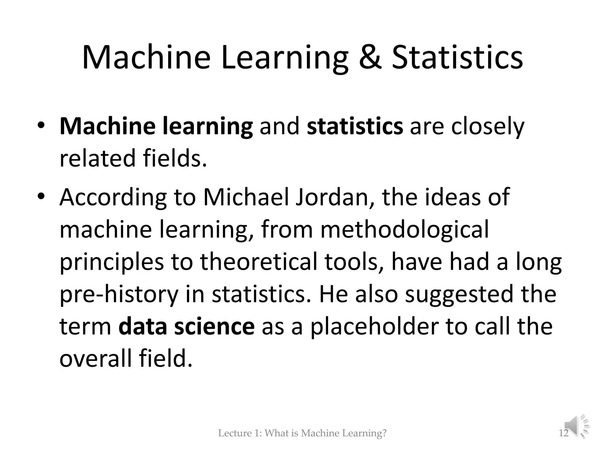 Machine Learning & Statistics • Machine learning and statistics are closely related fields. • According to Michael Jordan, the ideas of machine learning, from methodological principles to theoretical tools, have had a long pre-history in statistics. He also suggested the term data science as a placeholder to call the overall field. Lecture 1: What is Machine Learning? 12 